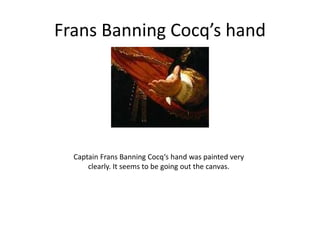 Frans Banning Cocq’s hand
Captain Frans Banning Cocq‘s hand was painted very
clearly. It seems to be going out the canvas.