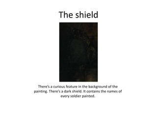 The shield
There’s a curious feature in the background of the
painting. There’s a dark shield. It contains the names of
every soldier painted.