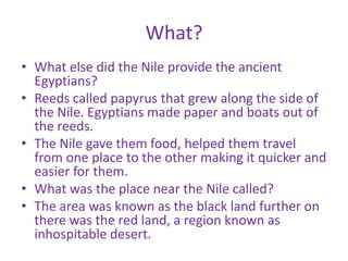 What?
• What else did the Nile provide the ancient
  Egyptians?
• Reeds called papyrus that grew along the side of
  the Nile. Egyptians made paper and boats out of
  the reeds.
• The Nile gave them food, helped them travel
  from one place to the other making it quicker and
  easier for them.
• What was the place near the Nile called?
• The area was known as the black land further on
  there was the red land, a region known as
  inhospitable desert.
 