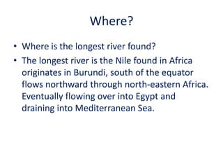 Where?
• Where is the longest river found?
• The longest river is the Nile found in Africa
  originates in Burundi, south of the equator
  flows northward through north-eastern Africa.
  Eventually flowing over into Egypt and
  draining into Mediterranean Sea.
 