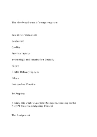 The nine broad areas of competency are:
Scientific Foundations
Leadership
Quality
Practice Inquiry
Technology and Information Literacy
Policy
Health Delivery System
Ethics
Independent Practice
To Prepare:
Review this week’s Learning Resources, focusing on the
NONPF Core Competencies Content.
The Assignment
 