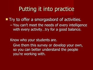 Putting it into practice Try to offer a smorgasbord of activities. You can’t meet the needs of every intelligence with every activity…try for a good balance. Know who your students are. Give them this survey or develop your own, so you can better understand the people you’re working with. 