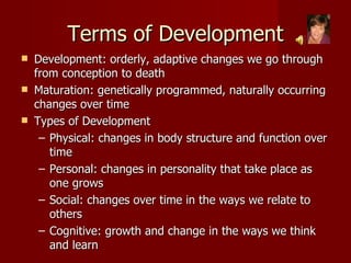 Terms of Development Development: orderly, adaptive changes we go through from conception to death Maturation: genetically programmed, naturally occurring changes over time Types of Development Physical: changes in body structure and function over time Personal: changes in personality that take place as one grows Social: changes over time in the ways we relate to others Cognitive: growth and change in the ways we think and learn 