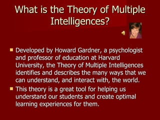 What is the Theory of Multiple Intelligences? Developed by Howard Gardner, a psychologist and professor of education at Harvard University, the Theory of Multiple Intelligences identifies and describes the many ways that we can understand, and interact with, the world. This theory is a great tool for helping us understand our students and create optimal learning experiences for them. 