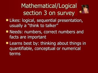 Mathematical/Logical section 3 on survey Likes: logical, sequential presentation, usually a “think to talker”  Needs: numbers, correct numbers and facts are important Learns best by: thinking about things in quantifiable, conceptual or numerical terms 