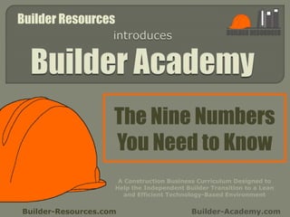 The Nine Numbers
You Need to Know
Builder-Resources.com Builder-Academy.com
A Construction Business Curriculum Designed to
Help the Independent Builder Transition to a Lean
and Efficient Technology-Based Environment
Builder Resources
 