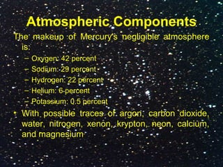 Atmospheric Components
The makeup of Mercury's negligible atmosphere
is:
– Oxygen: 42 percent
– Sodium: 29 percent
– Hydrogen: 22 percent
– Helium: 6 percent
– Potassium: 0.5 percent
• With possible traces of argon, carbon dioxide,
water, nitrogen, xenon, krypton, neon, calcium,
and magnesium
 