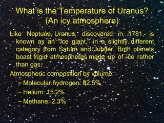 What is the Temperature of Uranus?
(An icy atmosphere)
Like Neptune, Uranus, discovered in 1781, is
known as an "ice giant," in a slightly different
category from Saturn and Jupiter. Both planets
boast frigid atmospheres made up of ice rather
than gas.
Atmospheric composition by volume:
– Molecular hydrogen: 82.5%
– Helium: 15.2%
– Methane: 2.3%
 