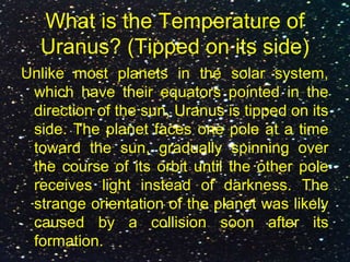 What is the Temperature of
Uranus? (Tipped on its side)
Unlike most planets in the solar system,
which have their equators pointed in the
direction of the sun, Uranus is tipped on its
side. The planet faces one pole at a time
toward the sun, gradually spinning over
the course of its orbit until the other pole
receives light instead of darkness. The
strange orientation of the planet was likely
caused by a collision soon after its
formation.
 