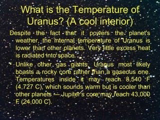 What is the Temperature of
Uranus? (A cool interior)
Despite the fact that it powers the planet's
weather, the internal temperature of Uranus is
lower than other planets. Very little excess heat
is radiated into space.
• Unlike other gas giants, Uranus most likely
boasts a rocky core rather than a gaseous one.
Temperatures inside it may reach 8,540 F
(4,727 C), which sounds warm but is cooler than
other planets — Jupiter's core may reach 43,000
F (24,000 C).
 