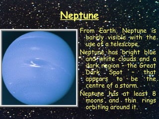 Neptune
From Earth, Neptune is
barely visible with the
use of a telescope.
Neptune has bright blue
and white clouds and a
dark region – the Great
Dark Spot – that
appears to be the
centre of a storm.
Neptune has at least 8
moons and thin rings
orbiting around it.
 
