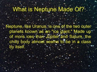 What is Neptune Made Of?
Neptune, like Uranus, is one of the two outer
planets known as an "ice giant." Made up
of more ices than Jupiter and Saturn, the
chilly body almost seems to be in a class
by itself.
 
