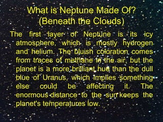 What is Neptune Made Of?
(Beneath the Clouds)
The first layer of Neptune is its icy
atmosphere, which is mostly hydrogen
and helium. The bluish coloration comes
from traces of methane in the air, but the
planet is a more brilliant hue than the dull
blue of Uranus, which implies something
else could be affecting it. The
enormous distance to the sun keeps the
planet's temperatures low.
 