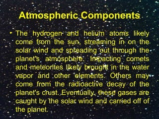 Atmospheric Components
• The hydrogen and helium atoms likely
come from the sun, streaming in on the
solar wind and spreading out through the
planet's atmosphere. Impacting comets
and meteorites likely brought in the water
vapor and other elements. Others may
come from the radioactive decay of the
planet's crust. Eventually, these gases are
caught by the solar wind and carried off of
the planet.
 