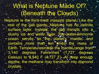 What is Neptune Made Of?
(Beneath the Clouds)
Neptune is the third most massive planet. Like the
rest of the gas giants, Neptune has no definite
surface layer. Instead, the gas transits into a
slushy ice and water layer. The water-ammonia
ocean serves as the planet's mantle, and
contains more than ten times the mass of
Earth. Temperaturesinside the mantle range from
3,140 degrees Fahrenheit (1,727 degrees
Celsius) to 8,540 F (4,727 F). At deep enough
depths, the methane may transform into diamond
crystals.
 
