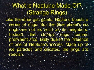 What is Neptune Made Of?
(Strange Rings)
Like the other gas giants, Neptune boasts a
series of rings. But the blue planet's six
rings are not as solid as its neighbors.
Instead, the clumpy rings contain
prominent arcs, likely due to the influence
of one of Neptune's moons. Made up of
ice particles and silicates, the rings are
reddish.
 