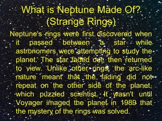 What is Neptune Made Of?
(Strange Rings)
Neptune's rings were first discovered when
it passed between a star while
astronomers were attempting to study the
planet. The star faded out, then returned
to view. Unlike other rings, the arc-like
nature meant that the fading did not
repeat on the other side of the planet,
which puzzled scientist. It wasn't until
Voyager imaged the planet in 1989 that
the mystery of the rings was solved.
 