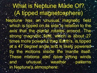 What is Neptune Made Of?
(A tipped magnetosphere)
Neptune has an unusual magnetic field
which is tipped on its side in relation to the
axis that the planet rotates around. The
strong magnetic field, which is about 27
times more powerful than Earth's, is tipped
at a 47 degree angle and is likely powered
by the motions inside the mantle itself.
These motions also drive strong winds
and unusual weather patterns
in Neptune's atmosphere.
 