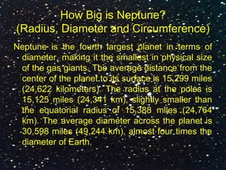 How Big is Neptune?
(Radius, Diameter and Circumference)
Neptune is the fourth largest planet in terms of
diameter, making it the smallest in physical size
of the gas giants. The average distance from the
center of the planet to its surface is 15,299 miles
(24,622 kilometers). The radius at the poles is
15,125 miles (24,341 km), slightly smaller than
the equatorial radius of 15,388 miles (24,764
km). The average diameter across the planet is
30,598 miles (49,244 km), almost four times the
diameter of Earth.
 