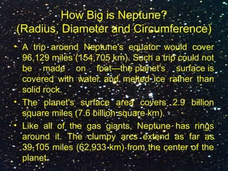 How Big is Neptune?
(Radius, Diameter and Circumference)
• A trip around Neptune's equator would cover
96,129 miles (154,705 km). Such a trip could not
be made on foot—the planet's surface is
covered with water and melted ice rather than
solid rock.
• The planet's surface area covers 2.9 billion
square miles (7.6 billion square km).
• Like all of the gas giants, Neptune has rings
around it. The clumpy arcs extend as far as
39,105 miles (62,933 km) from the center of the
planet.
 