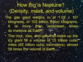 How Big is Neptune?
(Density, mass, and volume)
The gas giant weighs in at 1.02 x 1026
kilograms, or 102 trillion trillion kilograms.
It is more than seventeen times
as massive as Earth.
• The rock, ices, and gas that make up the
icy giant fill a volume of 15 trillion cubic
miles (62 trillion cubic kilometers), almost
58 times the volume of Earth.
 