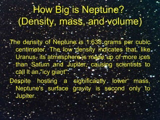 How Big is Neptune?
(Density, mass, and volume)
The density of Neptune is 1.638 grams per cubic
centimeter. The low density indicates that, like
Uranus, its atmosphere is made up of more ices
than Saturn and Jupiter, causing scientists to
call it an "icy giant".
Despite hosting a significantly lower mass,
Neptune's surface gravity is second only to
Jupiter.
 