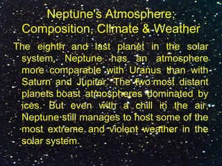 Neptune's Atmosphere:
Composition, Climate & Weather
The eighth and last planet in the solar
system, Neptune has an atmosphere
more comparable with Uranus than with
Saturn and Jupiter. The two most distant
planets boast atmospheres dominated by
ices. But even with a chill in the air,
Neptune still manages to host some of the
most extreme and violent weather in the
solar system.
 