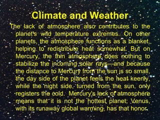 Climate and Weather
The lack of atmosphere also contributes to the
planet's wild temperature extremes. On other
planets, the atmosphere functions as a blanket,
helping to redistribute heat somewhat. But on
Mercury, the thin atmosphere does nothing to
stabilize the incoming solar rays—and because
the distance to Mercury from the sun is so small,
the day side of the planet feels the heat keenly,
while the night side, turned from the sun, only
registers the cold. Mercury's lack of atmosphere
means that it is not the hottest planet; Venus,
with its runaway global warming, has that honor.
 