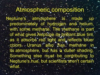 Atmospheric composition
Neptune's atmosphere is made up
predominately of hydrogen and helium,
with some methane. The methane is part
of what gives Neptune its brilliant blue tint,
as it absorbs red light and reflects bluer
colors. Uranus also has methane in
its atmosphere, but has a duller shading.
Something else must be contributing to
Neptune's hue, but scientists aren't certain
what.
 