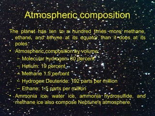 Atmospheric composition
The planet has ten to a hundred times more methane,
ethane, and ethyne at its equator than it does at its
poles.
• Atmospheric composition by volume:
– Molecular hydrogen: 80 percent
– Helium: 19 percent
– Methane 1.5 percent
– Hydrogen Deuteride: 192 parts per million
– Ethane: 1.5 parts per million
• Ammonia ice, water ice, ammonia hydrosulfide, and
methane ice also compose Neptune's atmosphere.
 
