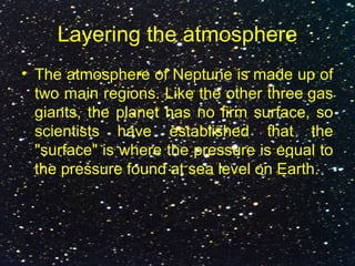 Layering the atmosphere
• The atmosphere of Neptune is made up of
two main regions. Like the other three gas
giants, the planet has no firm surface, so
scientists have established that the
"surface" is where the pressure is equal to
the pressure found at sea level on Earth.
 