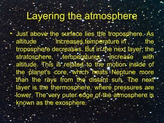 Layering the atmosphere
• Just above the surface lies the troposphere. As
altitude increases,temperature in the
troposphere decreases. But in the next layer, the
stratosphere, temperatures increase with
altitude. This is related to the motion inside of
the planet's core, which heats Neptune more
than the rays from the distant sun. The next
layer is the thermosphere, where pressures are
lower. The very outer edge of the atmosphere is
known as the exosphere.
 
