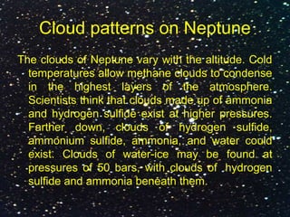 Cloud patterns on Neptune
The clouds of Neptune vary with the altitude. Cold
temperatures allow methane clouds to condense
in the highest layers of the atmosphere.
Scientists think that clouds made up of ammonia
and hydrogen sulfide exist at higher pressures.
Farther down, clouds of hydrogen sulfide,
ammonium sulfide, ammonia, and water could
exist. Clouds of water-ice may be found at
pressures of 50 bars, with clouds of hydrogen
sulfide and ammonia beneath them.
 