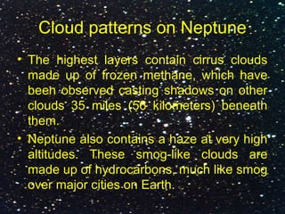 Cloud patterns on Neptune
• The highest layers contain cirrus clouds
made up of frozen methane, which have
been observed casting shadows on other
clouds 35 miles (56 kilometers) beneath
them.
• Neptune also contains a haze at very high
altitudes. These smog-like clouds are
made up of hydrocarbons, much like smog
over major cities on Earth.
 