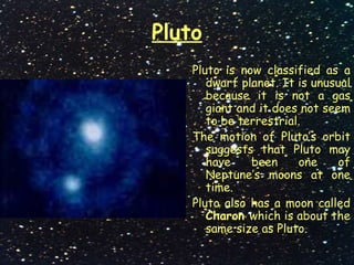 Pluto
Pluto is now classified as a
dwarf planet. It is unusual
because it is not a gas
giant and it does not seem
to be terrestrial.
The motion of Pluto’s orbit
suggests that Pluto may
have been one of
Neptune’s moons at one
time.
Pluto also has a moon called
Charon which is about the
same size as Pluto.
 