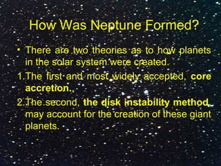How Was Neptune Formed?
• There are two theories as to how planets
in the solar system were created.
1.The first and most widely accepted, core
accretion..
2.The second, the disk instability method,
may account for the creation of these giant
planets.
 