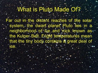 What is Pluto Made Of?
Far out in the distant reaches of the solar
system, the dwarf planet Pluto lies in a
neighborhood of ice and rock known as
the Kuiper Belt. Frigid temperatures mean
that the tiny body contains a great deal of
ice.
 