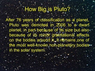 How Big is Pluto?
After 76 years of classification as a planet,
Pluto was demoted in 2006 to a dwarf
planet, in part because of its size but also
because of its minor gravitational effects
on the bodies around it. It remains one of
the most well-known non-planetary bodies
in the solar system.
 