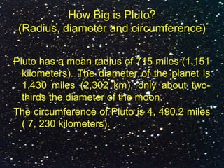 How Big is Pluto?
(Radius, diameter and circumference)
Pluto has a mean radius of 715 miles (1,151
kilometers). The diameter of the planet is
1,430 miles (2,302 km), only about two-
thirds the diameter of the moon.
The circumference of Pluto is 4, 490.2 miles
( 7, 230 kilometers).
 