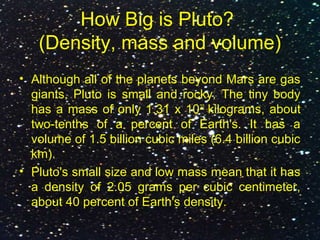 How Big is Pluto?
(Density, mass and volume)
• Although all of the planets beyond Mars are gas
giants, Pluto is small and rocky. The tiny body
has a mass of only 1.31 x 1022
kilograms, about
two-tenths of a percent of Earth's. It has a
volume of 1.5 billion cubic miles (6.4 billion cubic
km).
• Pluto's small size and low mass mean that it has
a density of 2.05 grams per cubic centimeter,
about 40 percent of Earth's density.
 