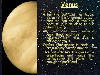 Venus
After the Sun and the Moon,
Venus is the brightest object
that we can see in the sky
because it is so close to our
planet Earth.
Also, the atmosphere on Venus is
very thick and the light it
receives from the Sun is
reflected to us.
Venus’s atmosphere is made up
from mainly carbon dioxide.
This gas acts like the glass of a
greenhouse and keeps the
surface of the planet hot
enough to melt lead.
 