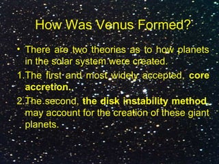 How Was Venus Formed?
• There are two theories as to how planets
in the solar system were created.
1.The first and most widely accepted, core
accretion..
2.The second, the disk instability method,
may account for the creation of these giant
planets.
 