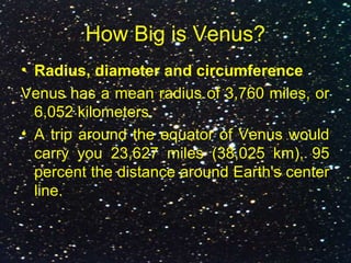 How Big is Venus?
• Radius, diameter and circumference
Venus has a mean radius of 3,760 miles, or
6,052 kilometers.
• A trip around the equator of Venus would
carry you 23,627 miles (38,025 km), 95
percent the distance around Earth's center
line.
 