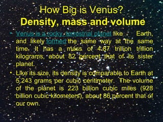 How Big is Venus?
Density, mass and volume
• Venus is a rocky, terrestrial planet like Earth,
and likely formed the same way at the same
time. It has a mass of 4.87 trillion trillion
kilograms, about 82 percent that of its sister
planet.
• Like its size, its density is comparable to Earth at
5.243 grams per cubic centimeter. The volume
of the planet is 223 billion cubic miles (928
billion cubic kilometers), about 86 percent that of
our own.
 