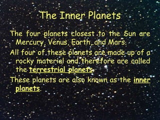 The Inner Planets
The four planets closest to the Sun are
Mercury, Venus, Earth, and Mars.
All four of these planets are made up of a
rocky material and therefore are called
the terrestrial planets.
These planets are also known as the inner
planets.
 