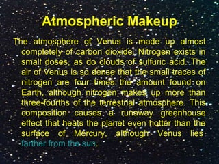 Atmospheric Makeup
The atmosphere of Venus is made up almost
completely of carbon dioxide. Nitrogen exists in
small doses, as do clouds of sulfuric acid. The
air of Venus is so dense that the small traces of
nitrogen are four times the amount found on
Earth, although nitrogen makes up more than
three-fourths of the terrestrial atmosphere. This
composition causes a runaway greenhouse
effect that heats the planet even hotter than the
surface of Mercury, although Venus lies
farther from the sun.
 