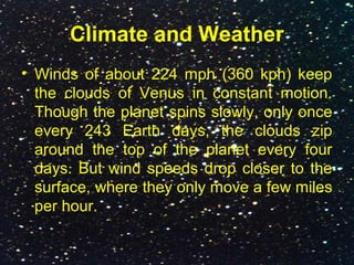 Climate and Weather
• Winds of about 224 mph (360 kph) keep
the clouds of Venus in constant motion.
Though the planet spins slowly, only once
every 243 Earth days, the clouds zip
around the top of the planet every four
days. But wind speeds drop closer to the
surface, where they only move a few miles
per hour.
 
