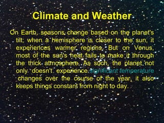 Climate and Weather
On Earth, seasons change based on the planet's
tilt; when a hemisphere is closer to the sun, it
experiences warmer regions. But on Venus,
most of the sun's heat fails to make it through
the thick atmosphere. As such, the planet not
only doesn't experience significant temperature
changes over the course of the year, it also
keeps things constant from night to day.
 