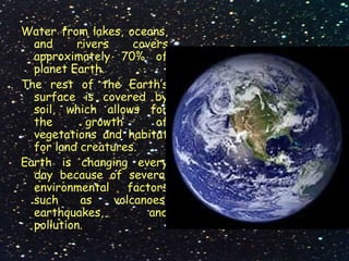Water from lakes, oceans,
and rivers covers
approximately 70% of
planet Earth.
The rest of the Earth’s
surface is covered by
soil, which allows for
the growth of
vegetations and habitat
for land creatures.
Earth is changing every
day because of several
environmental factors
such as volcanoes,
earthquakes, and
pollution.
 