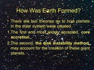 How Was Earth Formed?
• There are two theories as to how planets
in the solar system were created.
1.The first and most widely accepted, core
accretion..
2.The second, the disk instability method,
may account for the creation of these giant
planets.
 